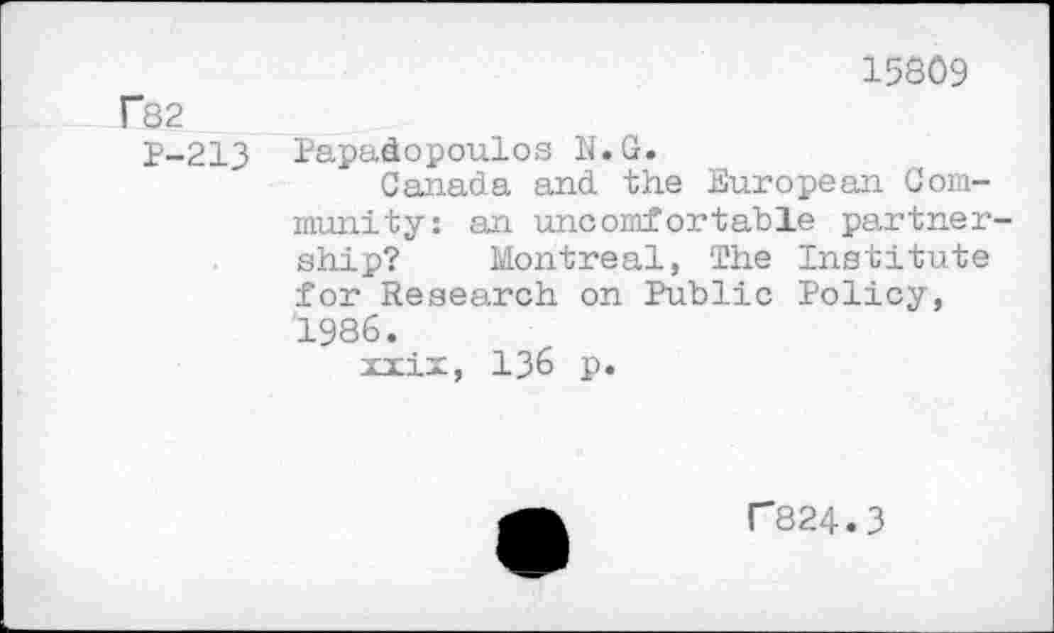 ﻿15809
r82
P-213 Papadopoulos N.G.
Canada and the European Community: an uncomfortable partnership? Montreal, The Institute for Research on Public Policy, 1986.
xiix, 136 p.
r824.3